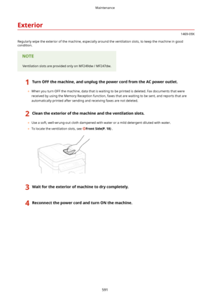 Page 599Exterior
1469-09X
Regularly wipe the exterior of the machine, especially around the ventilation slots, to keep the machine in good condition.
Ventilation slots are provided only on MF249dw / MF247dw.
1TurnOFFthemachine,andunplugthepowercordfromtheACpoweroutlet.
	 When you turn OFF the machine, data that is waiting to be printed is deleted. Fax documents that were
received by using the Memory Reception function, faxes that are waiting to be sent, and reports that are automatically printed...