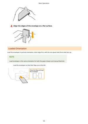 Page 614Aligntheedgesoftheenvelopeona5atsurface.
Loaded Orientation
Load the envelopes in portrait orientation, short edge  4rst, with the non-glued side (front side) face up.
Load envelopes in the same orientation for both the paper drawer and manual feed slot.
Load the envelopes so that their  5aps are at the left.
Basic Operations
53 