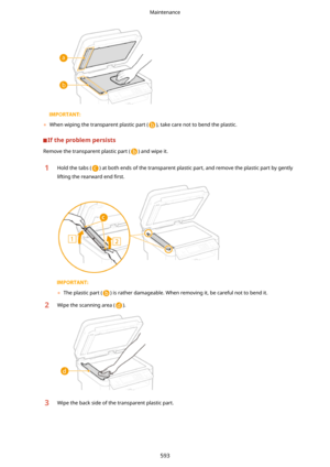 Page 601	When wiping the transparent plastic part (), take care not to bend the plastic.
Iftheproblempersists
Remove the transparent plastic part () and wipe it.
1Hold the tabs () at both ends of the transparent plastic part, and remove the plastic part by gently
lifting the rearward end  4rst.
	The plastic part () is rather damageable. When removing it, be careful not to bend it.
2Wipe the scanning area ().3Wipe the back side of the transparent plastic part.
Maintenance
593 