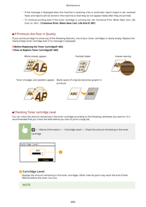 Page 608	If the message is displayed when the machine is receiving a fax or automatic report output is set, received
faxes and reports will be stored in the machine so that they do not appear faded after they are printed.
	 To  continue  printing  even  if  the  toner  cartridge  is  running  low,  set   to . 
ContinuePrint.WhenNearCart.LifeEnd(P.507)
	C If Printouts Are Poor in Quality
If your printouts begin to show any of the following features, one of your toner cartridges is nearly empty. Replace...