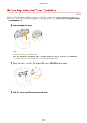 Page 610BeforeReplacingtheTonerCartridge
1469-0A4
Perform the following before replacing the toner cartridge. The message may no longer appear, or print quality may
be improved. Review cautions for handling the toner cartridge before starting. 
MaintenanceandInspections(P.9)
   
Consumables(P.10)
1Lifttheoperationpanel.
Ifyoucannotlifttheoperationpanel
Make sure the feeder is completely closed. If a thick original such as a book is placed on the platen glass, remove the original. Forcing the...