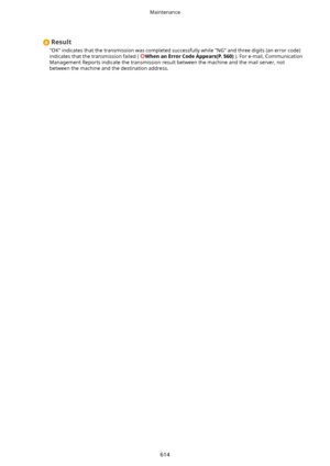 Page 622Result
"OK" indicates that the transmission was completed successfully while "NG" and three digits (an error code) indicates that the transmission failed ( 
WhenanErrorCodeAppears(P.560) ). For e-mail, Communication
Management Reports indicate the transmission result between the machine and the mail server, not between the machine and the destination address.
Maintenance
614    