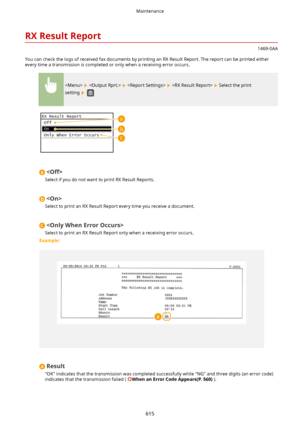 Page 623RXResultReport
1469-0AA
You can check the logs of received fax documents by printing an RX Result Report. The report can be printed either every time a transmission is completed or only when a receiving error occurs.
        Select the print
setting 
 

Select if you do not want to print RX Result Reports.

Select to print an RX Result Report every time you receive a document.

Select to print an RX Result Report only when a receiving error occurs.
Example:
Result
"OK" indicates that the...