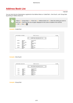 Page 627AddressBookList
1469-0AF
You can check the list of destinations registered in the Address Book as , , and  by printing an Address Book List.
        Select the setting you want to
print out 
 Check that the size of paper displayed on the screen is loaded in the machine
     
Example:  
 
Example:  
 
Example:  
Maintenance
619 