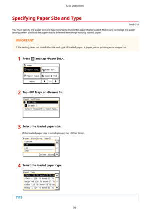 Page 64SpecifyingPaperSizeandType
1469-010
You must specify the paper size and type settings to match the paper that is loaded. Make sure to change the paper
settings when you load the paper that is different from the previously loaded paper.
If the setting does not match the size and type of loaded paper, a paper jam or printing error may occur.
1Pressandtap.2Tapor.3Selecttheloadedpapersize.
	 If the loaded paper size is not displayed, tap .
4Selecttheloadedpapertype.Basic Operations
56 