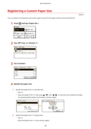 Page 66RegisteringaCustomPaperSize
1469-011
You can register one frequently used custom paper size each for the paper drawer and manual feed slot.
1Pressandtap.2Tapor.3Tap.4Specifythepapersize.1Specify the length of the  (shorter) side. 	 Tap .
	 Input the length of the  side using 
/, with / to move the cursor between the digits
for inputting whole numbers and fractions, and tap .
2Specify the length of the  (longer) side.
	 Tap .
	 Input the length of the  side, and tap .
Basic Operations
58 