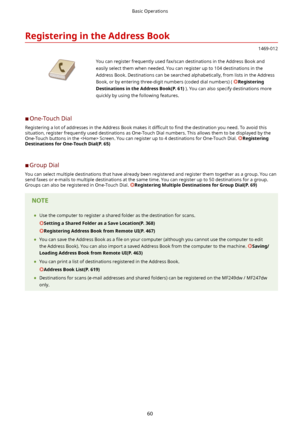 Page 68RegisteringintheAddressBook
1469-012
 You can register frequently used fax/scan destinations in the Address Book and
easily select them when needed. You can register up to 104 destinations in the
Address Book. Destinations can be searched alphabetically, from lists in the Address Book, or by entering three-digit numbers (coded dial numbers) ( 
Registering
DestinationsintheAddressBook(P.61) ). You can also specify destinations more
quickly by using the following features.
	C One-Touch Dial...