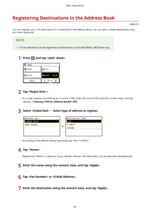 Page 69RegisteringDestinationsintheAddressBook
1469-013
You can register up to 100 destinations for Coded Dial in the Address Book. You can edit or delete destinations that
you have registered.
	 E-mail addresses can be registered as destinations on the MF249dw / MF247dw only.
1Pressandtap.2Tap.
	If a screen appears prompting you to enter a PIN, enter the correct PIN using the numeric keys, and tap
. 
SettingaPINforAddressBook(P.415)
3SelectSelecttypeofaddresstoregister.
	 According...