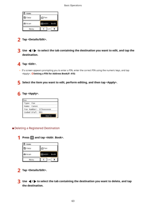 Page 712Tap.3Use/toselectthetabcontainingthedestinationyouwanttoedit,andtapthe
destination.4Tap.
	 If a screen appears prompting you to enter a PIN, enter the correct PIN using the numeric keys, and tap
. 
SettingaPINforAddressBook(P.415)
5Selecttheitemyouwanttoedit,performediting,andthentap.6Tap.
	C Deleting a Registered Destination
1Pressandtap.2Tap.3Use/toselectthetabcontainingthedestinationyouwanttodelete,andtap
thedestination.Basic Operations
63    