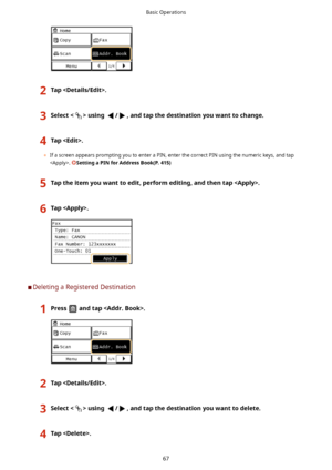 Page 752Tap.3Selectusing/,andtapthedestinationyouwanttochange.4Tap.
	If a screen appears prompting you to enter a PIN, enter the correct PIN using the numeric keys, and tap
. 
SettingaPINforAddressBook(P.415)
5Taptheitemyouwanttoedit,performediting,andthentap.6Tap.
	C Deleting a Registered Destination
1Pressandtap.2Tap.3Selectusing/,andtapthedestinationyouwanttodelete.4Tap.Basic Operations
67    