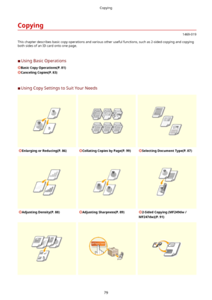 Page 87Copying
1469-019
This chapter describes basic copy operations and various other useful functions, such as 2-sided copying and copying both sides of an ID card onto one page.
	C Using Basic Operations
BasicCopyOperations(P.81)
CancelingCopies(P.83)
	C Using Copy Settings to Suit Your Needs
EnlargingorReducing(P.86)CollatingCopiesbyPage(P.99)SelectingDocumentType(P.87)AdjustingDensity(P.88)AdjustingSharpness(P.89)2-SidedCopying(MF249dw/
MF247dw)(P.91)
Copying
79                         