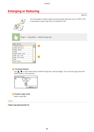 Page 94EnlargingorReducing
1469-01F
 You can enlarge or reduce copies by using a preset copy ratio such as LTR>,or by setting a custom copy ratio in increments of 1%.
    Select the copy ratio

Use 
/ or the numeric keys to enter the copy ratio, and tap . You can set any copy ratio from
25% to 400% in 1% increments.
Presetcopyratio
Select a copy ratio.
LINKS
BasicCopyOperations(P.81)
Copying
86    