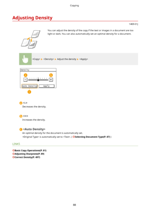 Page 96AdjustingDensity
1469-01J
 You can adjust the density of the copy if the text or images in a document are too
light or dark. You can also automatically set an optimal density for a document.
    Adjust the density  

Decreases the density.

Increases the density.

An optimal density for the document is automatically set.
 is automatically set to . ( 
SelectingDocumentType(P.87) )
LINKS
BasicCopyOperations(P.81)
AdjustingSharpness(P.89)
CorrectDensity(P.497)
Copying
88             