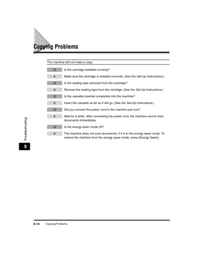 Page 104Copying Problems9-14
Troubleshooting
9
Copying Problems
The machine will not make a copy.
Q Is the cartridge installed correctly?
A Make sure the cartridge is installed correctly. (See the Set-Up Instructions.)
Q Is the sealing tape removed from the cartridge?
A Remove the sealing tape from the cartridge. (See the  Set-Up Instructions.)
Q Is the cassette inserted completely into the machine?
A Insert the cassette as far as it will go. (See the  Set-Up Instructions.)
Q Did you connect the power cord to...