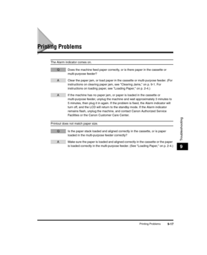 Page 107Printing Problems9-17
Troubleshooting
9
Printing Problems
The Alarm indicator comes on.
Q Does the machine feed paper correctly, or is there paper in the cassette or multi-purpose feeder?
A Clear the paper jam, or load paper in the cassette or multi-purpose feeder. (For instructions on clearing paper jam, see Clearing Jams, on p. 9-1. For 
instructions on loading paper, see Loading Paper, on p. 2-4.)
A If the machine has no paper jam, or paper is loaded in the cassette or multi-purpose feeder, unplug the...