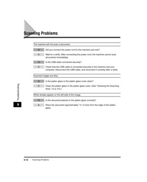 Page 108Scanning Problems9-18
Troubleshooting
9
Scanning Problems
The machine will not scan a document.
Q Did you connect the power cord to the machine just now?
A Wait for a while. After connecting the power cord, the machine cannot scan documents immediately. 
Q Is the USB cable connected securely?
A Check that the USB cable is connected securely to the machine and your computer. Disconnect the USB cable, and reconnect it correctly after a while.
Scanned images are dirty.
Q Is the platen glass or the platen...