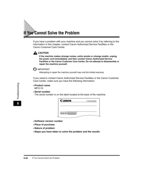 Page 110If You Cannot Solve the Problem9-20
Troubleshooting
9
If You Cannot Solve the Problem
If you have a problem with your machine and you cannot solve it by referring to the 
information in this chapter, contact Canon Authorized Service Facilities or the 
Canon Customer Care Center.
CAUTION
If the machine makes strange noises, emits smoke or strange smells, unplug 
the power cord immediately, and then contact Canon Authorized Service 
Facilities or the Canon Customer Care Center. Do not attempt to...