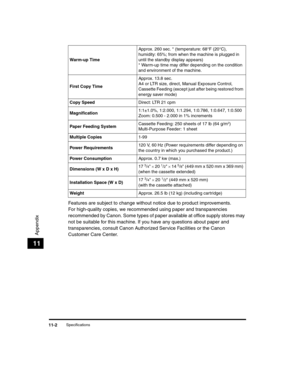 Page 116Specifications11-2
Appendix
11
Features are subject to change without notice due to product improvements.
For high-quality copies, we recommended using paper and transparencies 
recommended by Canon. Some types of paper available at office supply stores may 
not be suitable for this machine. If you have any questions about paper and 
transparencies, consult Canon Authorized Service Facilities or the Canon 
Customer Care Center.
Warm-up TimeApprox. 260 sec. * (temperature: 68°F (20°C), 
humidity: 65%;...