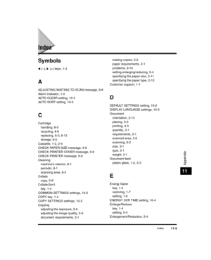 Page 117Index11-3
Appendix
11
Index
Symbols
 (–),   (+) keys, 1-4
A
ADJUSTING WAITING TO SCAN message, 9-8
Alarm indicator, 1-4
AUTO CLEAR setting, 10-4
AUTO SORT setting, 10-3
C
Cartridgehandling, 8-5
recycling, 8-6
replacing, 8-3, 8-13
storage, 8-5
Cassette, 1-2, 2-4
CHECK PAPER SIZE message, 9-8
CHECK PRINTER COVER message, 9-8
CHECK PRINTER message, 9-8
Cleaning machines exterior, 8-1
periodic, 8-1
scanning area, 8-2
Collate copy, 5-8
Collate/2on1 key, 1-4
COMMON SETTINGS settings, 10-2
COPY key, 1-4
COPY...