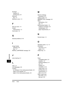 Page 118Index11-4
Appendix
11
Envelopeloading, 2-9
printing area, 2-3
Exposure key, 1-4
Extension cover, 1-3
F
Face up cover, 1-3
Feeder multi-purpose, 1-2
Front cover, 1-2
G
General problems, 9-19
I
Image Quality adjusting, 5-6
key, 1-4
INSTALL CARTRIDGE message, 9-8
J
Jams clearing, 9-1
L
LCD, 1-4
LCD Messages, 9-8
Loading an envelope in the multi-purpose feeder, 2-9
paper in the cassette, 2-4
paper in the multi-purpose feeder, 2-8
M
Machine Settingsaccessing, 10-1
Making copies, 5-2
MEMORY FULL message, 9-9...