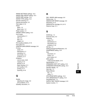 Page 119Index11-5
Appendix
11
PAPER SETTINGS settings, 10-2
PAPER SIZE GROUP setting, 10-3
PAPER SIZE settings, 10-2
PAPER TYPE setting, 10-2
Periodic cleaning, 8-1
Placing documents, 3-3
Plain paper, 2-12
Platenglass, 1-2
glass cover, 1-2
Power socket, 1-3
PRESET RATIO setting, 10-3
Print media requirements, 2-1
size, 2-2
type, 2-2
weight, 2-2
Print quality problems, 9-15
Print yield, 8-4
PRINTER DATA ERROR message, 9-9
Printing areas, 2-3
beforehand, 4-1
canceling, 4-4
documents, 4-3
problems, 9-17
Problems...