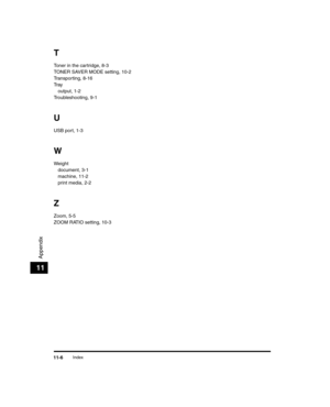 Page 120Index11-6
Appendix
11
T
Toner in the cartridge, 8-3
TONER SAVER MODE setting, 10-2
Transporting, 8-16
Tr a youtput, 1-2
Troubleshooting, 9-1
U
USB port, 1-3
W
Weight document, 3-1
machine, 11-2
print media, 2-2
Z
Zoom, 5-5
ZOOM RATIO setting, 10-3
LD_Basic_US.book  Page 6  Wedn esday, June 30, 2004  2:02 PM 