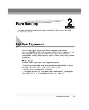 Page 29CHAPTER
Print Media Requirements2-1
2Paper Handling
This chapter describes the media you can use with this machine, how to load them, and where 
the documents come out.
Print Media Requirements
For high-quality copies, we recommend using paper and transparencies 
recommended by Canon. Some types of paper available at office supply stores may 
not be suitable for this machine. If you have any questions about paper and 
transparencies, contact Canon Authorized Service Facilities or the Canon Customer 
Care...