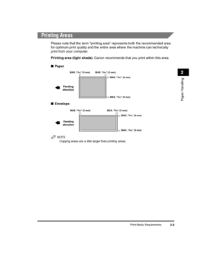 Page 31Print Media Requirements2-3
Paper Handling
2
Printing Areas
Please note that the term printing area represents both the recommended area 
for optimum print quality and the entire area where the machine can technically 
print from your computer.
Printing area (light shade): Canon recommends that you print within this area.
■ Paper
■ Envelope
NOTE
Copying areas are a little larger than printing areas.
 MAX. 13/64 (5 mm) MAX. 13/64 (5 mm)
MAX. 
13/64 (5 mm)
MAX. 13/64 (5 mm)
Feeding
direction
MAX. 13/64 (5...