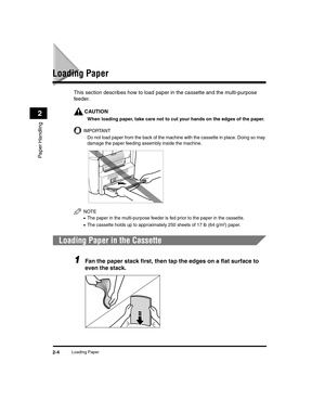 Page 32Loading Paper2-4
Paper Handling
2
Loading Paper
This section describes how to load paper in the cassette and the multi-purpose 
feeder.
CAUTION
When loading paper, take care not to cut your hands on the edges of the paper.
IMPORTANT
Do not load paper from the back of the machine with the cassette in place. Doing so may 
damage the paper feeding assembly inside the machine.
NOTE
•The paper in the multi-purpose feeder is fed prior to the paper in the cassette.
•The cassette holds up to approximately 250...