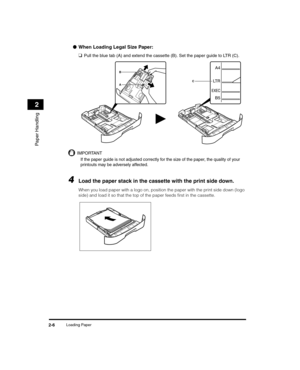 Page 34Loading Paper2-6
Paper Handling
2
●When Loading Legal Size Paper:
❑
Pull the blue tab (A) and extend the cassette (B). Set the paper guide to LTR (C).
IMPORTANT
If the paper guide is not adjusted correctly for the size of the paper, the quality of your 
printouts may be adversely affected.
4Load the paper stack in the cassette with the print side down.
When you load paper with a logo on, position the paper with the print side down (logo 
side) and load it so that the top of the paper feeds first in the...