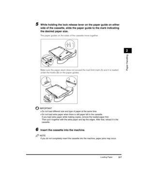 Page 35Loading Paper2-7
Paper Handling
2
5While holding the lock release lever on the paper guide on either 
side of the cassette, slide the paper guide to the mark indicating 
the desired paper size.
The paper guides on the sides of the cassette move together.
Make sure the paper stack does not exceed the load limit mark (A) and it is loaded 
under the hooks (B) on the paper guides.
IMPORTANT
•Do not load different size and type of paper at the same time.
•Do not load extra paper when there is still paper left...