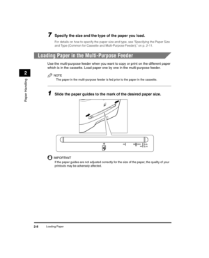 Page 36Loading Paper2-8
Paper Handling
2
7Specify the size and the type of the paper you load.
For details on how to specify the paper size and type, see Specifying the Paper Size 
and Type (Common for Cassette and Multi-Purpose Feeder), on p. 2-11.
Loading Paper in the Multi-Purpose Feeder
Use the multi-purpose feeder when you want to copy or print on the different paper 
which is in the cassette. Load paper one by one in the multi-purpose feeder.
NOTE
The paper in the multi-purpose feeder is fed prior to the...