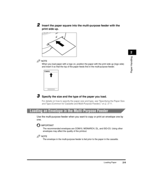 Page 37Loading Paper2-9
Paper Handling
2
2Insert the paper square into the multi-purpose feeder with the 
print side up.
NOTE
When you load paper with a logo on, position the paper with the print side up (logo side) 
and insert it so that the top of the paper feeds first in the multi-purpose feeder.
3Specify the size and the type of the paper you load.
For details on how to specify the paper size and type, see Specifying the Paper Size 
and Type (Common for Cassette and Multi-Purpose Feeder), on p. 2-11....