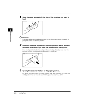 Page 38Loading Paper2-10
Paper Handling
2
1Slide the paper guides to fit the size of the envelope you want to 
load.
IMPORTANT
If the paper guides are not adjusted correctly for the size of the envelope, the quality of 
your printouts may be adversely affected.
2Insert the envelope square into the multi-purpose feeder with the 
print side up and the right edge (i.e., closer to the stamp) first.
If the envelope to be loaded has a flap on the short edge, this edge must enter the 
machine first. Not loading it...