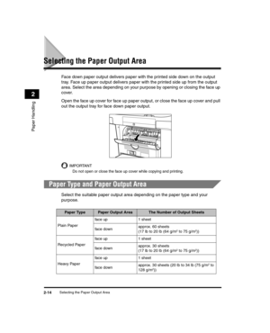 Page 42Selecting the Paper Output Area2-14
Paper Handling
2
Selecting the Paper Output Area
Face down paper output delivers paper with the printed side down on the output 
tray. Face up paper output delivers paper with the printed side up from the output 
area. Select the area depending on your purpose by opening or closing the face up 
cover.
Open the face up cover for face up paper output, or close the face up cover and pull 
out the output tray for face down paper output.
IMPORTANT
Do not open or close the...