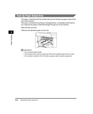 Page 44Selecting the Paper Output Area2-16
Paper Handling
2
Face Up Paper Output Area
The paper is delivered with the printed side up from the face up paper output at the 
rear of the machine. 
This way is convenient for printing on transparencies, or envelopes which tend to 
curl, because the paper is delivered straight through out of the machine.
Open the face up cover.
•Remove the delivered paper one by one.
IMPORTANT
•Do not pull the paper forcibly.
•This machine has no face up output tray. Remove the...