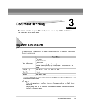 Page 45CHAPTER
Document Requirements3-1
3Document Handling
This chapter describes the types of documents you can scan or copy with this machine and 
how to set them on the platen glass.
Document Requirements
The documents you place on the platen glass for copying or scanning must meet 
these requirements:
* When scanning, and copying a transparent document such as tracing paper or transparencies, place a piece of plain 
white paper behind the document.
NOTE
•When making copies of a small size document, the copy...