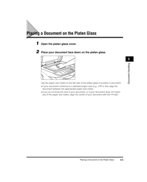 Page 47Placing a Document on the Platen Glass3-3
Document Handling
3
Placing a Document on the Platen Glass
1Open the platen glass cover.
2Place your document face down on the platen glass. 
Use the paper size marks on the left side of the platen glass to position a document.
•If your document conforms to a standard paper size (e.g., LTR or A4), align the 
document between the appropriate paper size marks.
•If you do not know the size of your document, or if your document does not match 
any of the paper size...