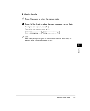 Page 61Improving Copied Image5-7
Copying
5
■Adjusting Manually
1Press [Exposure] to select the manual mode.
2Press [ (-)] or [ (+)] to adjust the copy exposure  ➞ press [Set].
For a lighter copy exposure, press [ (-)]. 
For a darker copy exposure, press [ (+)].
NOTE
When setting the exposure lighter, the indicator moves to the left. When setting the 
exposure darker, the indicator moves to the right.
➞EXPOSURE
-LT              DK+100%        A4
      TEXT/PHOTO01
LD_Basic_US.book  Page 7  Wedn esday, June 30,...
