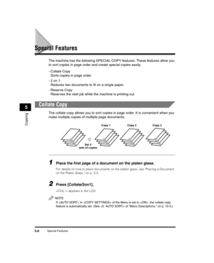 Page 62Special Features5-8
Copying
5
Special Features
The machine has the following SPECIAL COPY features. These features allow you 
to sort copies in page order and create special copies easily.
-Collate CopySorts copies in page order.
-2 on 1 Reduces two documents to fit on a single paper.
- Reserve Copy Reserves the next job while the machine is printing out.
Collate Copy
The collate copy allows you to sort copies in page order. It is convenient when you 
make multiple copies of multiple page documents....