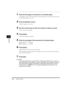 Page 64Special Features5-10
Copying
5
1Place the first page of a document on the platen glass.
For details on how to place documents on the platen glass, see Placing a Document 
on the Platen Glass, on p. 3-3.
2Press [Collate/2on1] twice.
 appears in the LCD.
3Use the numeric keys to enter the number of copies you want.
You can set up to 99 copies.
4Press [Start].
The machine begins scanning.
5Place the next page of the document on the platen glass.
6Press [Start].
Repeat steps 5 and 6 to scan all documents....
