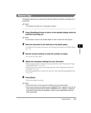 Page 65Special Features5-11
Copying
5
Reserve Copy
This feature allows you to reserve the next job while the machine is printing out a 
current job.
NOTE
The machine can store up to 10 copy jobs in memory.
1Press [Stop/Reset] twice to return to the standby display while the 
machine is printing out.
NOTE
It is necessary to return to the standby display in order to reserve the next copy job.
2Place the document to be reserved on the platen glass.
For details on how to place documents, see Placing a Document on...