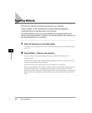 Page 68Scanning Methods6-2
Scanning
6
Scanning Methods
There are two methods of scanning documents to your computer:
•Using a TWAIN- or WIA- (Windows XP) compliant Windows application
•Using [SCAN] on the operation panel of the machine
This section explains how to scan using [SCAN] on the operation panel of the 
machine. By pressing [SCAN]  ➞ [Start] on the operation panel of the machine, you 
can scan documents to your computer.
1Place the document on the platen glass.
For details on how to place documents,...