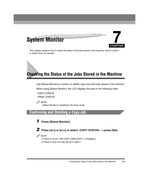 Page 71CHAPTER
Checking the Status of the Jobs Stored in the Machine7-1
7System Monitor
This chapter explains how to check the status of the jobs stored in the machine, and to confirm 
or delete them as needed.
Checking the Status of the Jobs Stored in the Machine
Use [Status Monitor] to confirm or delete copy and print jobs stored in the machine.
When using [Status Monitor], the LCD displays the jobs in the following order.
-COPY STATUS
- PRINT STATUS
NOTE
[Status Monitor] is disabled in the Scan mode....