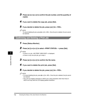 Page 72Checking the Status of the Jobs Stored in the Machine7-2
System Monitor
7
3Press [ (-)] or [ (+)] to confirm the job number, and the quantity of 
copies.
4If you want to delete the copy job, press [Set].
5If you decide to delete the job, press [ (-)] for . 
NOTE
To cancel deleting the job, press [(+)] for . Once the job is deleted, the job cannot 
be restored.
Confirming and Deleting a Print Job
1Press [Status Monitor].
2Press [ (-)] or [ (+)] to select   ➞ press [Set].
NOTE
•If there is no job,  is...