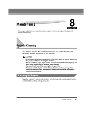 Page 73CHAPTER
Periodic Cleaning8-1
8Maintenance
This chapter explains how to clean the machine, replace the toner cartridge, and repack and 
transport the machine.
Periodic Cleaning
Your machine requires little periodic maintenance. This section describes the 
necessary cleaning procedures for your machine.
CAUTION
•When cleaning the machines exterior or the platen glass, be sure to disconnect 
the power cord before cleaning the machine.
•Do not use tissue paper, paper towels, or similar materials for...