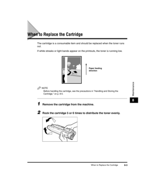 Page 75When to Replace the Cartridge8-3
Maintenance
8
When to Replace the Cartridge
The cartridge is a consumable item and should be replaced when the toner runs 
out.
If white streaks or light bands appear on the printouts, the toner is running low.
NOTE
Before handling the car tridge, see the precautions in Handling and Storing the 
Cartridge, on p. 8-5.
1Remove the cartridge from the machine.
2Rock the cartridge 5 or 6 times to distribute the toner evenly.
Paper feeding 
direction
LD_Basic_US.book  Page 3...