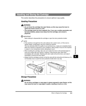 Page 77When to Replace the Cartridge8-5
Maintenance
8
Handling and Storing the Cartridge
This section describes the precautions to ensure optimum copy quality.
Handling Precautions
WARNING
•Do not throw the cartridge into open flames, as this may cause the toner to 
ignite and result in burns or a fire.
•The cartridge emits low level magnetic flux. If you use a cardiac pacemaker and 
feel abnormalities, please move away from the cartridge, and consult a 
physician.
IMPORTANT
Never attempt to disassemble the...