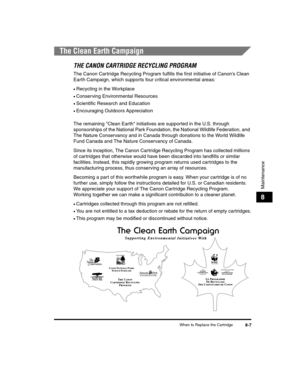Page 79When to Replace the Cartridge8-7
Maintenance
8
The Clean Earth Campaign
THE CANON CARTRIDGE RECYCLING PROGRAM
The Canon Cartridge Recycling Program fulfills the first initiative of Canons Clean 
Earth Campaign, which supports four critical environmental areas:
•Recycling in the Workplace
•Conserving Environmental Resources
•Scientific Research and Education
•Encouraging Outdoors Appreciation
The remaining Clean Earth initiatives are supported in the U.S. through 
sponsorships of the National Park...