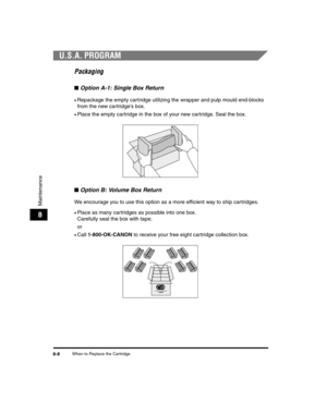 Page 80When to Replace the Cartridge8-8
Maintenance
8
U.S.A. PROGRAM
Packaging
■Option A-1: Single Box Return
•Repackage the empty cartridge utilizing the wrapper and pulp mould end-blocks 
from the new cartridges box.
•Place the empty cartridge in the box of your new cartridge. Seal the box.
■Option B: Volume Box Return
We encourage you to use this option as a more efficient way to ship cartridges.
•Place as many cartridges as possible into one box. 
Carefully seal the box with tape;
or
•Call  1-800-OK-CANON...